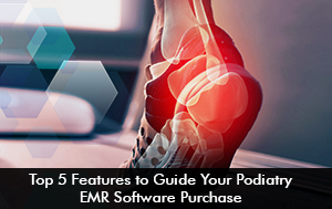 Top 5 Features to Guide Your Podiatry EMR Software Purchase
